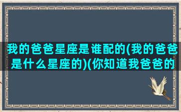 我的爸爸星座是谁配的(我的爸爸是什么星座的)(你知道我爸爸的星座是什么)