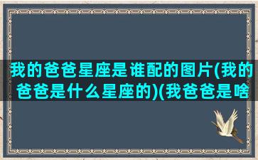 我的爸爸星座是谁配的图片(我的爸爸是什么星座的)(我爸爸是啥星座)