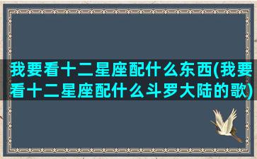 我要看十二星座配什么东西(我要看十二星座配什么斗罗大陆的歌)(我要看十二星座专属的图片)