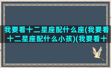 我要看十二星座配什么座(我要看十二星座配什么小孩)(我要看十二星座都是什么星座)