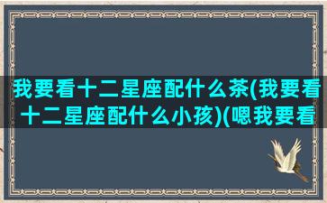 我要看十二星座配什么茶(我要看十二星座配什么小孩)(嗯我要看12星座)