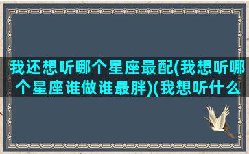 我还想听哪个星座最配(我想听哪个星座谁做谁最胖)(我想听什么星座呀)