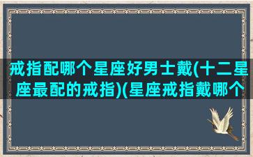 戒指配哪个星座好男士戴(十二星座最配的戒指)(星座戒指戴哪个手指)