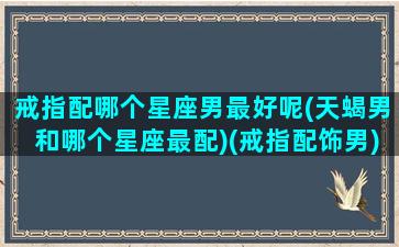 戒指配哪个星座男最好呢(天蝎男和哪个星座最配)(戒指配饰男)