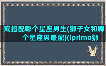 戒指配哪个星座男生(狮子女和哪个星座男最配)(iprimo狮子座戒指)