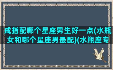 戒指配哪个星座男生好一点(水瓶女和哪个星座男最配)(水瓶座专属戒指)