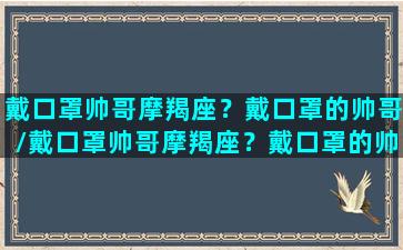 戴口罩帅哥摩羯座？戴口罩的帅哥/戴口罩帅哥摩羯座？戴口罩的帅哥-我的网站