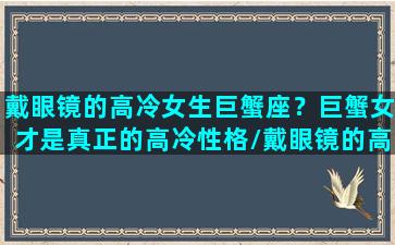 戴眼镜的高冷女生巨蟹座？巨蟹女才是真正的高冷性格/戴眼镜的高冷女生巨蟹座？巨蟹女才是真正的高冷性格-我的网站