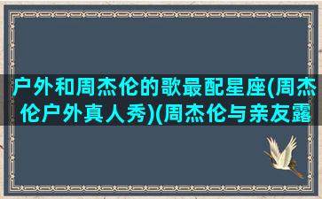 户外和周杰伦的歌最配星座(周杰伦户外真人秀)(周杰伦与亲友露营)