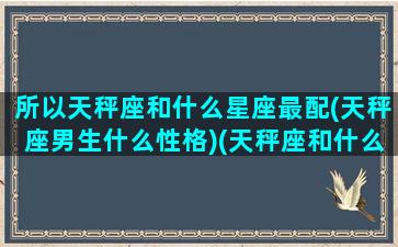 所以天秤座和什么星座最配(天秤座男生什么性格)(天秤座和什么座的男生最配)