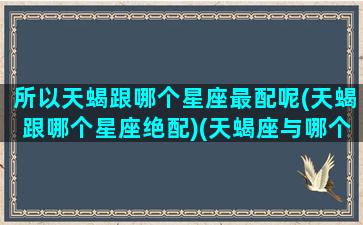 所以天蝎跟哪个星座最配呢(天蝎跟哪个星座绝配)(天蝎座与哪个星座最般配)