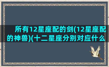 所有12星座配的剑(12星座配的神兽)(十二星座分别对应什么剑)