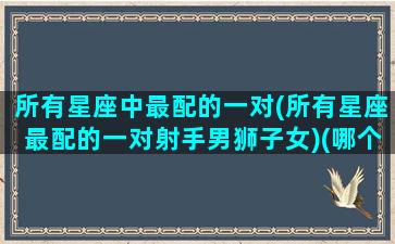 所有星座中最配的一对(所有星座最配的一对射手男狮子女)(哪个星座配射手)