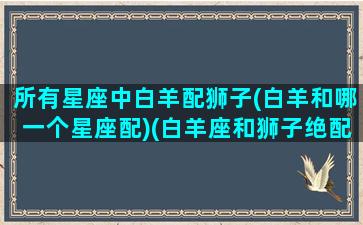 所有星座中白羊配狮子(白羊和哪一个星座配)(白羊座和狮子绝配)