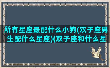 所有星座最配什么小狗(双子座男生配什么星座)(双子座和什么星座最配做男朋友)