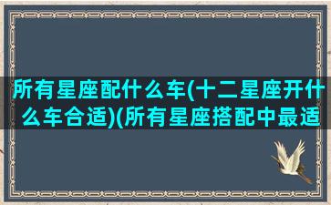 所有星座配什么车(十二星座开什么车合适)(所有星座搭配中最适合的一对)