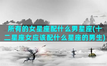 所有的女星座配什么男星座(十二星座女应该配什么星座的男生)