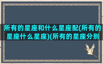 所有的星座和什么星座配(所有的星座什么星座)(所有的星座分别是什么星座)