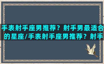 手表射手座男推荐？射手男最适合的星座/手表射手座男推荐？射手男最适合的星座-我的网站