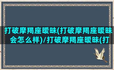 打破摩羯座暧昧(打破摩羯座暧昧会怎么样)/打破摩羯座暧昧(打破摩羯座暧昧会怎么样)-我的网站