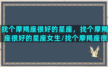 找个摩羯座很好的星座，找个摩羯座很好的星座女生/找个摩羯座很好的星座，找个摩羯座很好的星座女生-我的网站