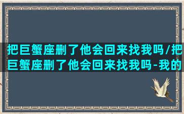 把巨蟹座删了他会回来找我吗/把巨蟹座删了他会回来找我吗-我的网站