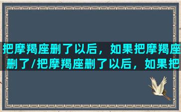 把摩羯座删了以后，如果把摩羯座删了/把摩羯座删了以后，如果把摩羯座删了-我的网站