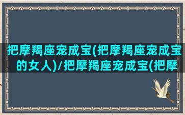 把摩羯座宠成宝(把摩羯座宠成宝的女人)/把摩羯座宠成宝(把摩羯座宠成宝的女人)-我的网站