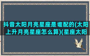 抖音太阳月亮星座是谁配的(太阳上升月亮星座怎么算)(星座太阳月亮上升什么意思查询)