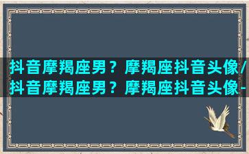 抖音摩羯座男？摩羯座抖音头像/抖音摩羯座男？摩羯座抖音头像-我的网站