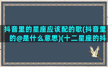 抖音里的星座应该配的歌(抖音里的@是什么意思)(十二星座的抖音专属歌曲是什么)