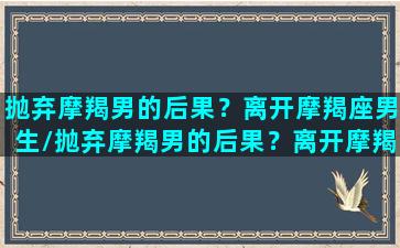 抛弃摩羯男的后果？离开摩羯座男生/抛弃摩羯男的后果？离开摩羯座男生-我的网站