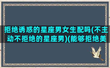 拒绝诱惑的星座男女生配吗(不主动不拒绝的星座男)(能够拒绝美女诱惑是个什么样的男人)