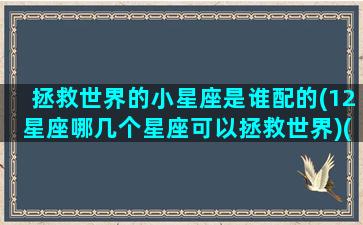 拯救世界的小星座是谁配的(12星座哪几个星座可以拯救世界)(拯救世界的动画片有哪些叫什么名字)