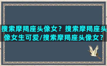 搜索摩羯座头像女？搜索摩羯座头像女生可爱/搜索摩羯座头像女？搜索摩羯座头像女生可爱-我的网站