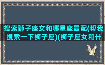 搜索狮子座女和哪星座最配(帮我搜索一下狮子座)(狮子座女和什么星座匹配)