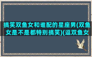 搞笑双鱼女和谁配的星座男(双鱼女是不是都特别搞笑)(逗双鱼女开心的笑话)