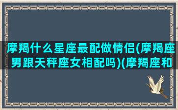 摩羯什么星座最配做情侣(摩羯座男跟天秤座女相配吗)(摩羯座和什么星座最配做男朋友)