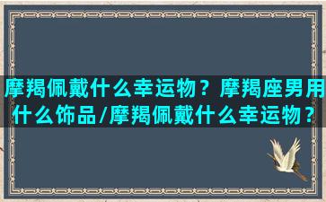 摩羯佩戴什么幸运物？摩羯座男用什么饰品/摩羯佩戴什么幸运物？摩羯座男用什么饰品-我的网站