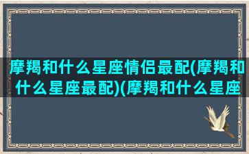 摩羯和什么星座情侣最配(摩羯和什么星座最配)(摩羯和什么星座合适)