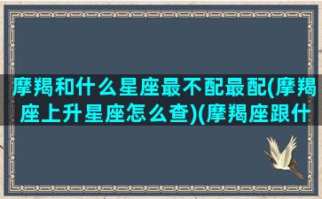 摩羯和什么星座最不配最配(摩羯座上升星座怎么查)(摩羯座跟什么星座最不匹配)