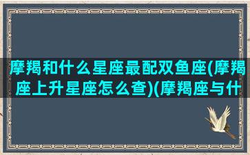 摩羯和什么星座最配双鱼座(摩羯座上升星座怎么查)(摩羯座与什么星座搭配)