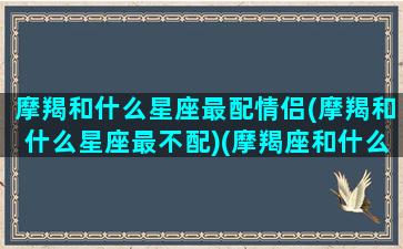 摩羯和什么星座最配情侣(摩羯和什么星座最不配)(摩羯座和什么星座比较匹配情侣)