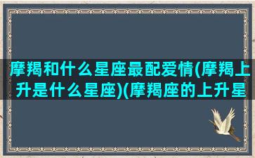 摩羯和什么星座最配爱情(摩羯上升是什么星座)(摩羯座的上升星座和太阳星座)