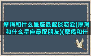 摩羯和什么星座最配谈恋爱(摩羯和什么星座最配朋友)(摩羯和什么星座最般配)