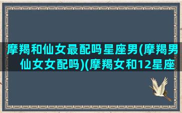 摩羯和仙女最配吗星座男(摩羯男仙女女配吗)(摩羯女和12星座男谁最配)