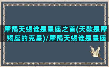 摩羯天蝎谁是星座之首(天歇是摩羯座的克星)/摩羯天蝎谁是星座之首(天歇是摩羯座的克星)-我的网站