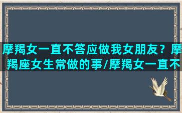 摩羯女一直不答应做我女朋友？摩羯座女生常做的事/摩羯女一直不答应做我女朋友？摩羯座女生常做的事-我的网站