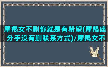 摩羯女不删你就是有希望(摩羯座分手没有删联系方式)/摩羯女不删你就是有希望(摩羯座分手没有删联系方式)-我的网站