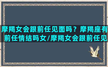 摩羯女会跟前任见面吗？摩羯座有前任情结吗女/摩羯女会跟前任见面吗？摩羯座有前任情结吗女-我的网站